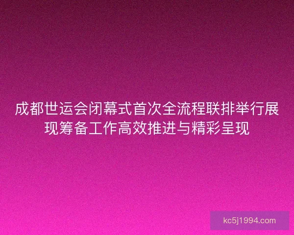 成都世运会闭幕式首次全流程联排举行展现筹备工作高效推进与精彩呈现