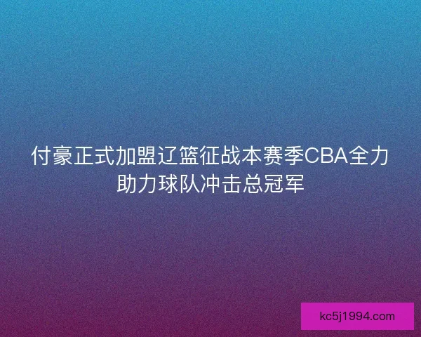 付豪正式加盟辽篮征战本赛季CBA全力助力球队冲击总冠军