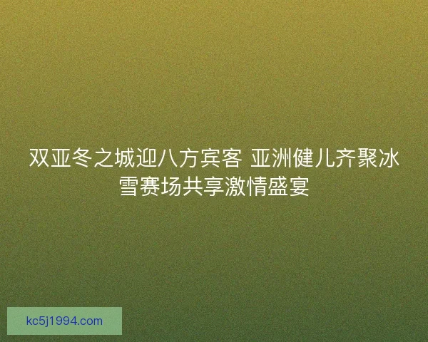 双亚冬之城迎八方宾客 亚洲健儿齐聚冰雪赛场共享激情盛宴